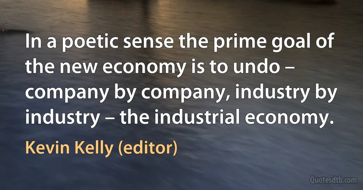 In a poetic sense the prime goal of the new economy is to undo – company by company, industry by industry – the industrial economy. (Kevin Kelly (editor))