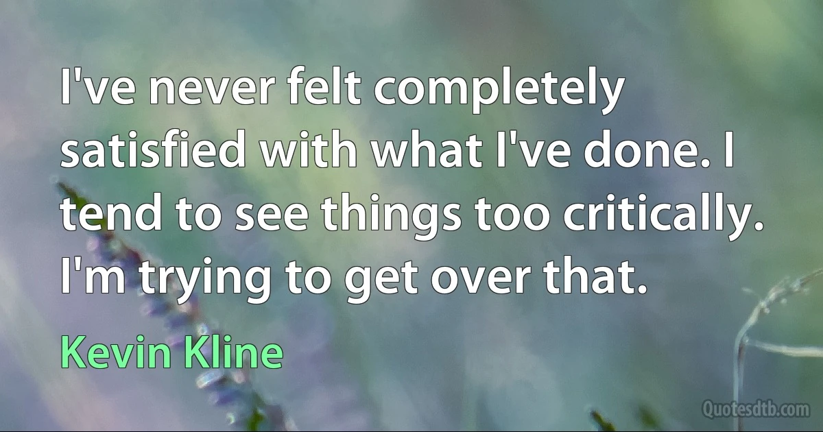 I've never felt completely satisfied with what I've done. I tend to see things too critically. I'm trying to get over that. (Kevin Kline)