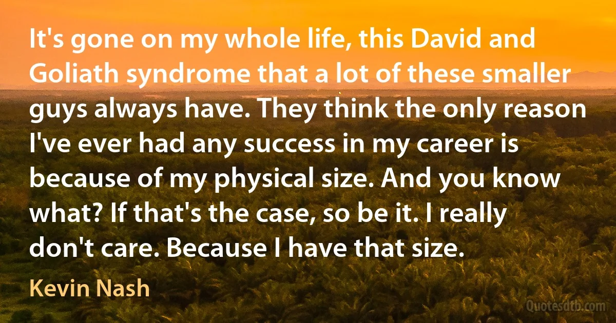 It's gone on my whole life, this David and Goliath syndrome that a lot of these smaller guys always have. They think the only reason I've ever had any success in my career is because of my physical size. And you know what? If that's the case, so be it. I really don't care. Because I have that size. (Kevin Nash)