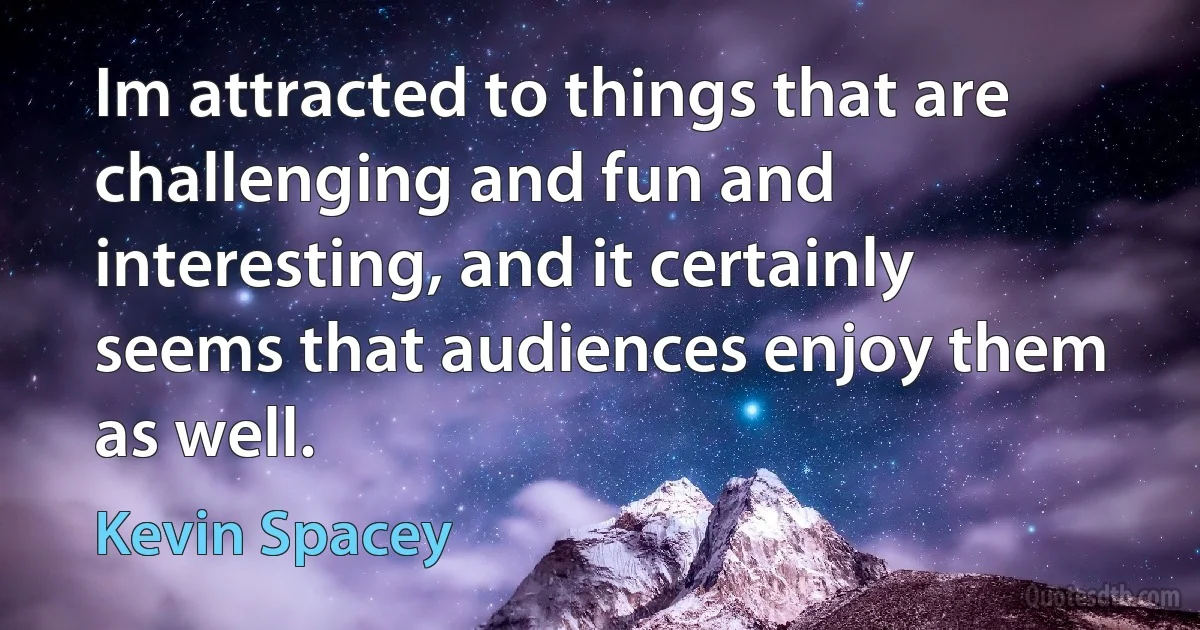 Im attracted to things that are challenging and fun and interesting, and it certainly seems that audiences enjoy them as well. (Kevin Spacey)