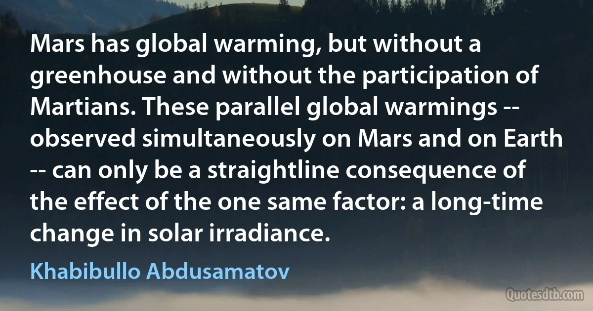 Mars has global warming, but without a greenhouse and without the participation of Martians. These parallel global warmings -- observed simultaneously on Mars and on Earth -- can only be a straightline consequence of the effect of the one same factor: a long-time change in solar irradiance. (Khabibullo Abdusamatov)