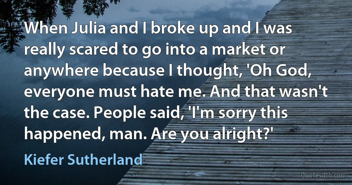 When Julia and I broke up and I was really scared to go into a market or anywhere because I thought, 'Oh God, everyone must hate me. And that wasn't the case. People said, 'I'm sorry this happened, man. Are you alright?' (Kiefer Sutherland)