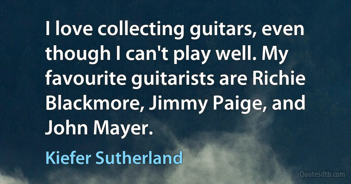 I love collecting guitars, even though I can't play well. My favourite guitarists are Richie Blackmore, Jimmy Paige, and John Mayer. (Kiefer Sutherland)