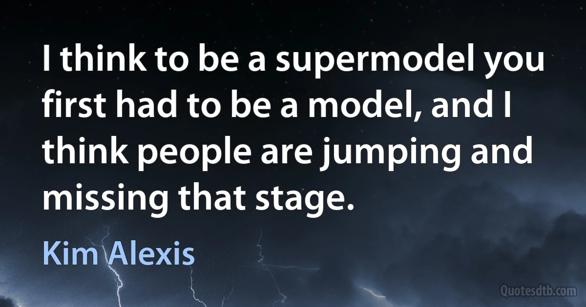 I think to be a supermodel you first had to be a model, and I think people are jumping and missing that stage. (Kim Alexis)