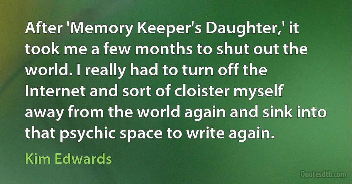 After 'Memory Keeper's Daughter,' it took me a few months to shut out the world. I really had to turn off the Internet and sort of cloister myself away from the world again and sink into that psychic space to write again. (Kim Edwards)