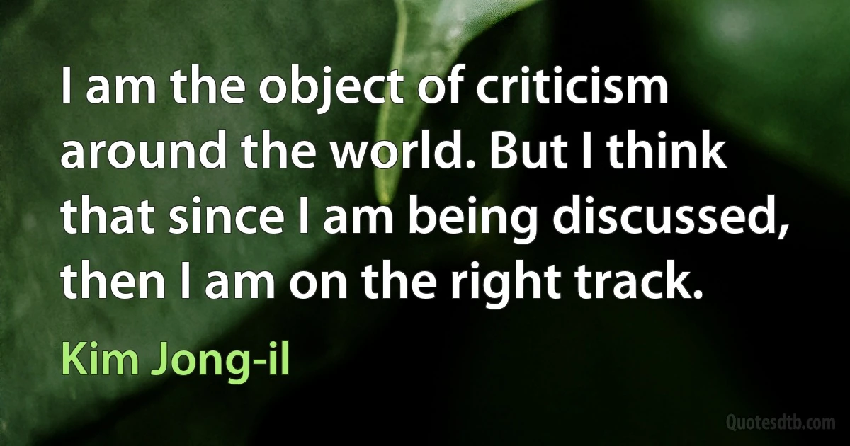 I am the object of criticism around the world. But I think that since I am being discussed, then I am on the right track. (Kim Jong-il)