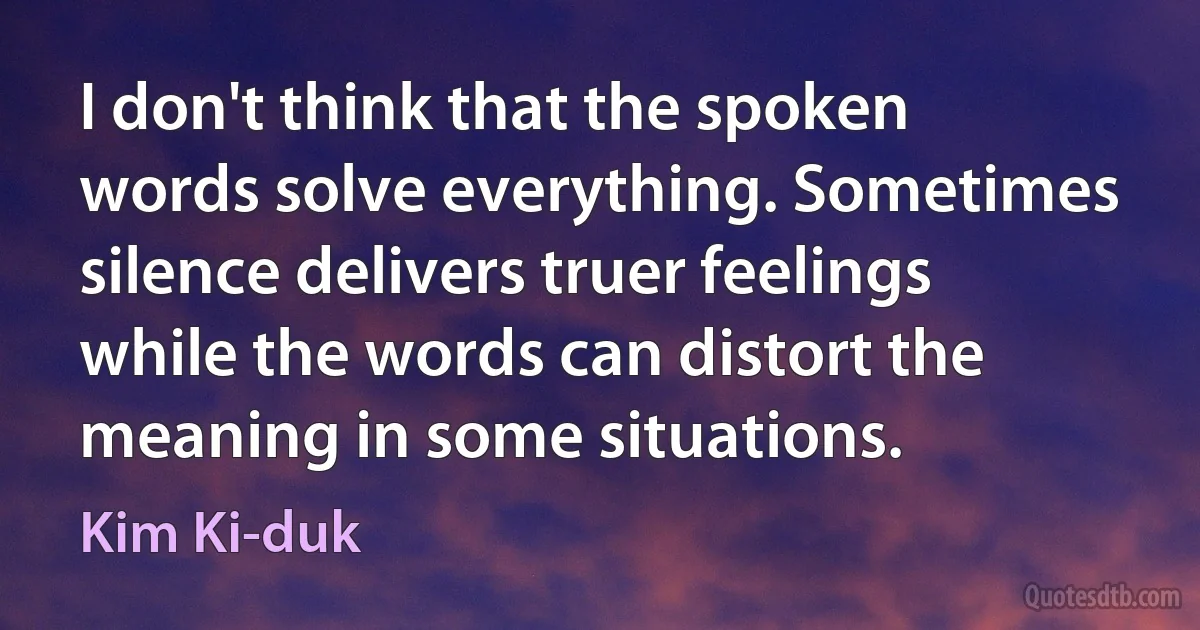 I don't think that the spoken words solve everything. Sometimes silence delivers truer feelings while the words can distort the meaning in some situations. (Kim Ki-duk)