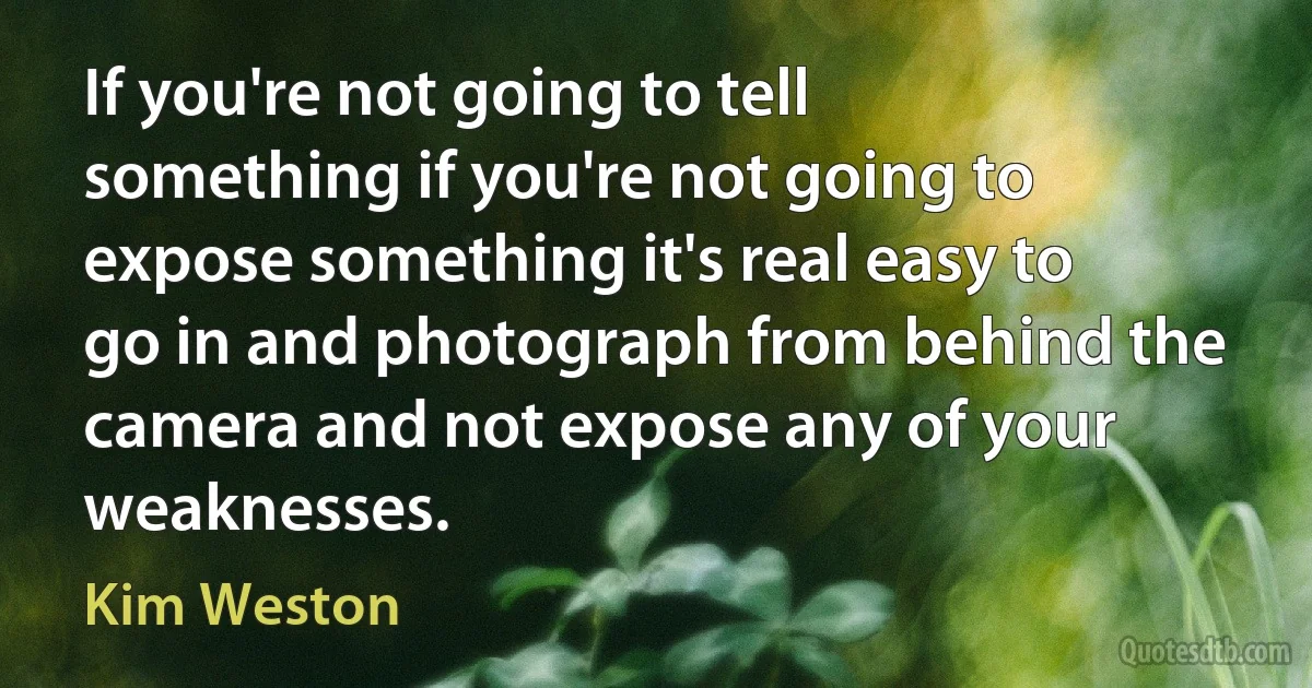 If you're not going to tell something if you're not going to expose something it's real easy to go in and photograph from behind the camera and not expose any of your weaknesses. (Kim Weston)