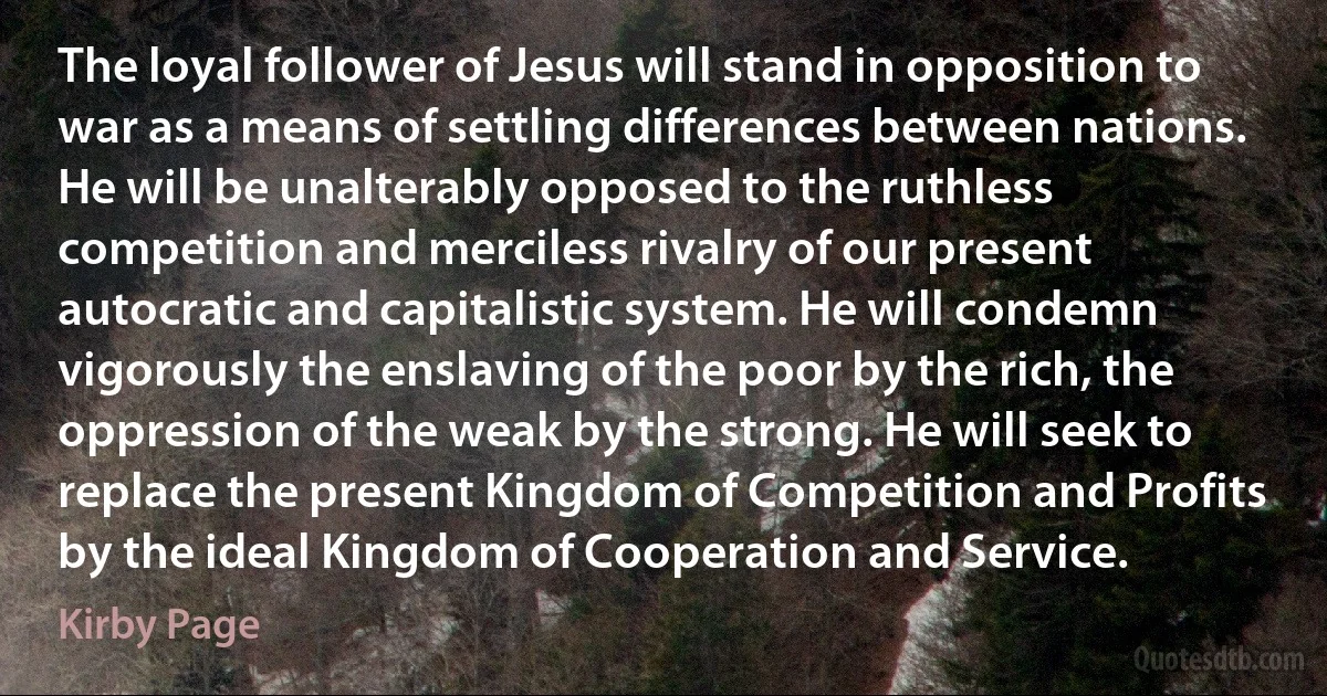 The loyal follower of Jesus will stand in opposition to war as a means of settling differences between nations. He will be unalterably opposed to the ruthless competition and merciless rivalry of our present autocratic and capitalistic system. He will condemn vigorously the enslaving of the poor by the rich, the oppression of the weak by the strong. He will seek to replace the present Kingdom of Competition and Profits by the ideal Kingdom of Cooperation and Service. (Kirby Page)