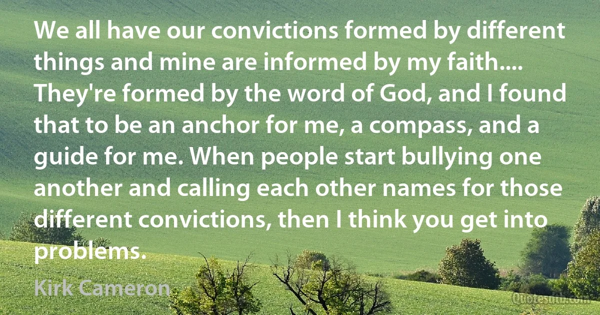 We all have our convictions formed by different things and mine are informed by my faith.... They're formed by the word of God, and I found that to be an anchor for me, a compass, and a guide for me. When people start bullying one another and calling each other names for those different convictions, then I think you get into problems. (Kirk Cameron)