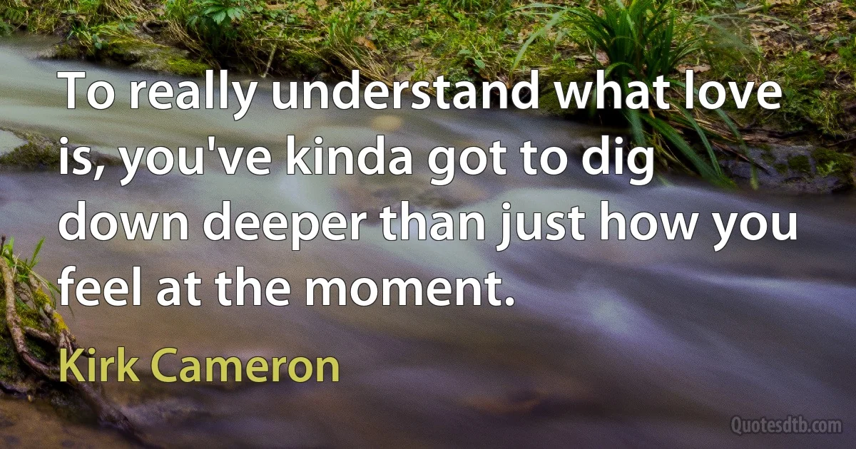 To really understand what love is, you've kinda got to dig down deeper than just how you feel at the moment. (Kirk Cameron)