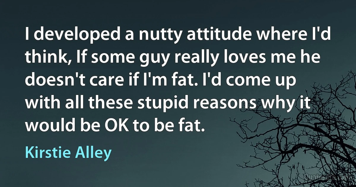 I developed a nutty attitude where I'd think, If some guy really loves me he doesn't care if I'm fat. I'd come up with all these stupid reasons why it would be OK to be fat. (Kirstie Alley)