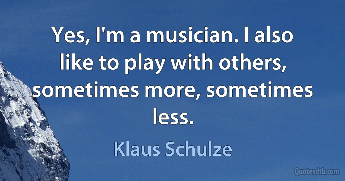 Yes, I'm a musician. I also like to play with others, sometimes more, sometimes less. (Klaus Schulze)