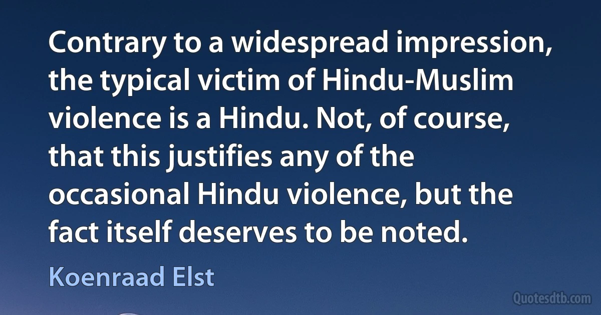 Contrary to a widespread impression, the typical victim of Hindu-Muslim violence is a Hindu. Not, of course, that this justifies any of the occasional Hindu violence, but the fact itself deserves to be noted. (Koenraad Elst)