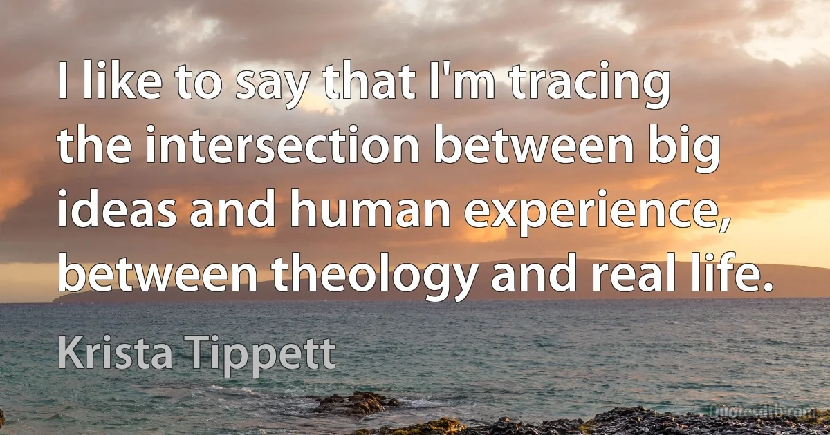 I like to say that I'm tracing the intersection between big ideas and human experience, between theology and real life. (Krista Tippett)