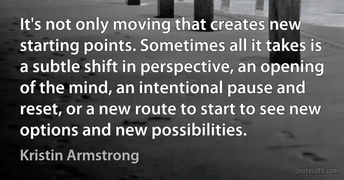 It's not only moving that creates new starting points. Sometimes all it takes is a subtle shift in perspective, an opening of the mind, an intentional pause and reset, or a new route to start to see new options and new possibilities. (Kristin Armstrong)