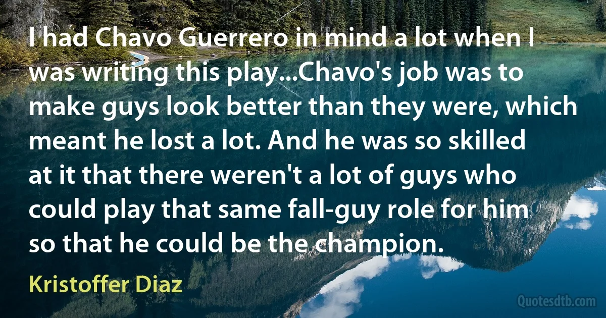 I had Chavo Guerrero in mind a lot when I was writing this play...Chavo's job was to make guys look better than they were, which meant he lost a lot. And he was so skilled at it that there weren't a lot of guys who could play that same fall-guy role for him so that he could be the champion. (Kristoffer Diaz)