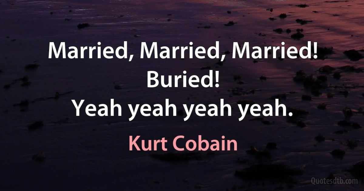 Married, Married, Married!
Buried!
Yeah yeah yeah yeah. (Kurt Cobain)