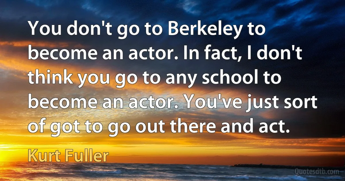 You don't go to Berkeley to become an actor. In fact, I don't think you go to any school to become an actor. You've just sort of got to go out there and act. (Kurt Fuller)