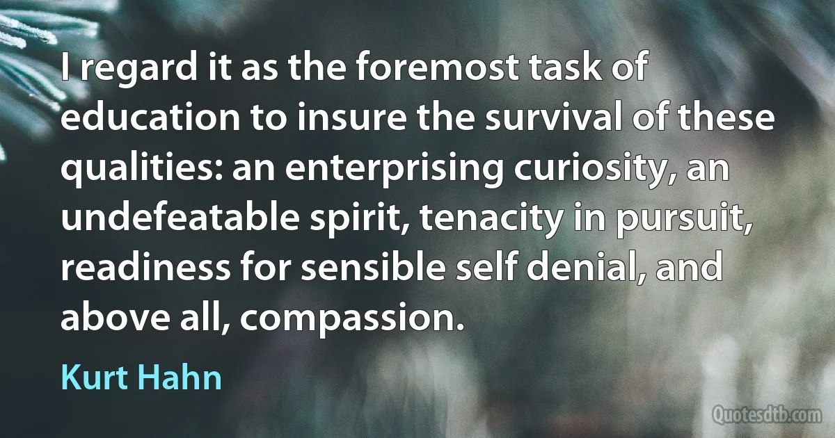 I regard it as the foremost task of education to insure the survival of these qualities: an enterprising curiosity, an undefeatable spirit, tenacity in pursuit, readiness for sensible self denial, and above all, compassion. (Kurt Hahn)