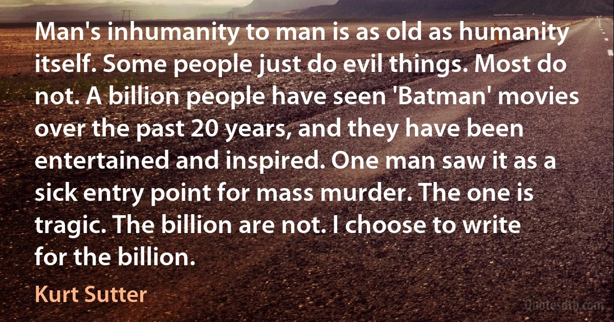 Man's inhumanity to man is as old as humanity itself. Some people just do evil things. Most do not. A billion people have seen 'Batman' movies over the past 20 years, and they have been entertained and inspired. One man saw it as a sick entry point for mass murder. The one is tragic. The billion are not. I choose to write for the billion. (Kurt Sutter)