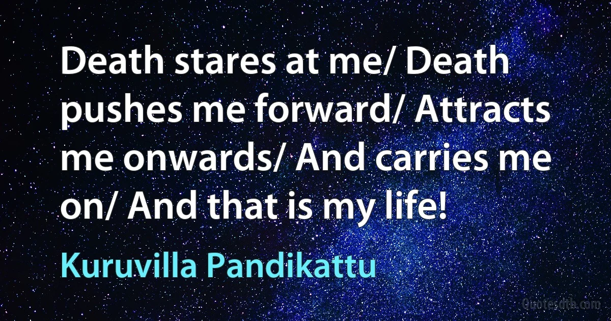 Death stares at me/ Death pushes me forward/ Attracts me onwards/ And carries me on/ And that is my life! (Kuruvilla Pandikattu)