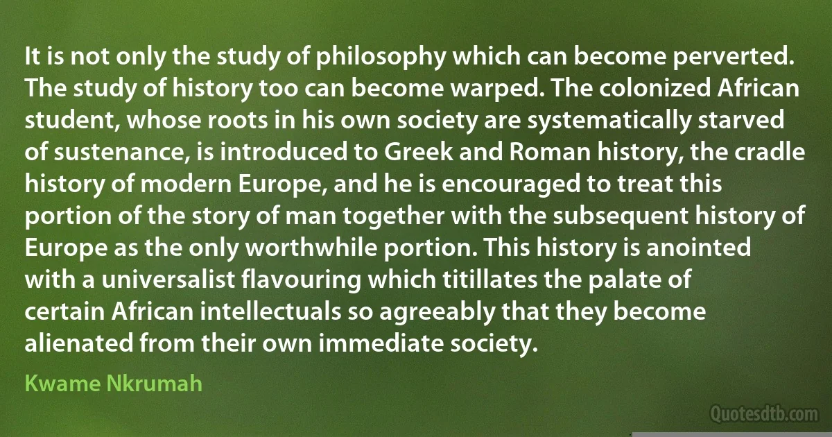 It is not only the study of philosophy which can become perverted. The study of history too can become warped. The colonized African student, whose roots in his own society are systematically starved of sustenance, is introduced to Greek and Roman history, the cradle history of modern Europe, and he is encouraged to treat this portion of the story of man together with the subsequent history of Europe as the only worthwhile portion. This history is anointed with a universalist flavouring which titillates the palate of certain African intellectuals so agreeably that they become alienated from their own immediate society. (Kwame Nkrumah)