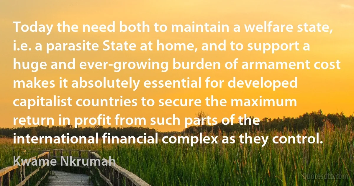 Today the need both to maintain a welfare state, i.e. a parasite State at home, and to support a huge and ever-growing burden of armament cost makes it absolutely essential for developed capitalist countries to secure the maximum return in profit from such parts of the international financial complex as they control. (Kwame Nkrumah)