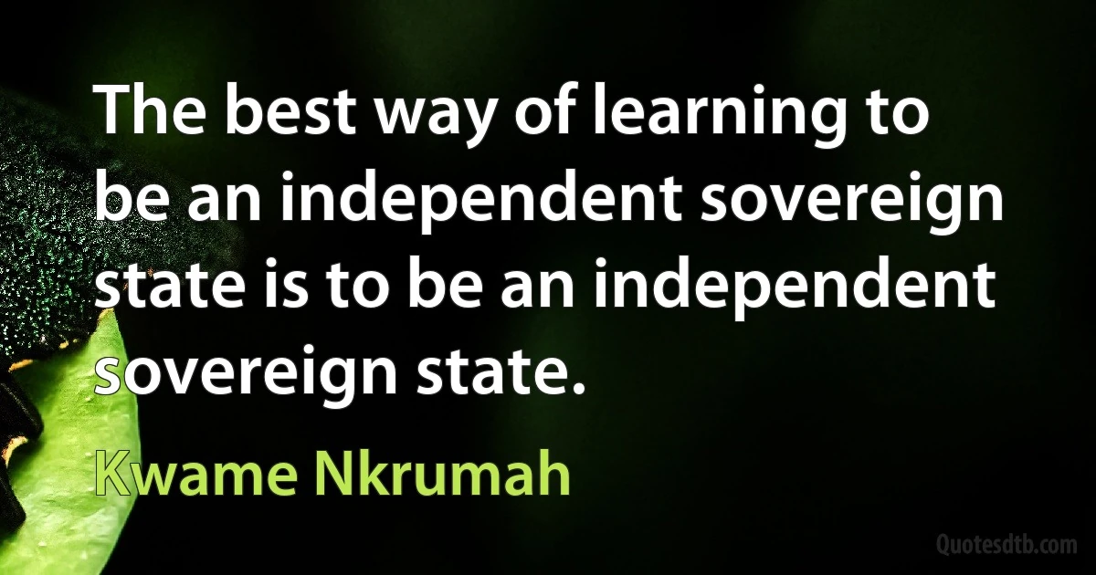 The best way of learning to be an independent sovereign state is to be an independent sovereign state. (Kwame Nkrumah)