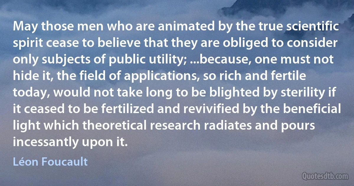 May those men who are animated by the true scientific spirit cease to believe that they are obliged to consider only subjects of public utility; ...because, one must not hide it, the field of applications, so rich and fertile today, would not take long to be blighted by sterility if it ceased to be fertilized and revivified by the beneficial light which theoretical research radiates and pours incessantly upon it. (Léon Foucault)