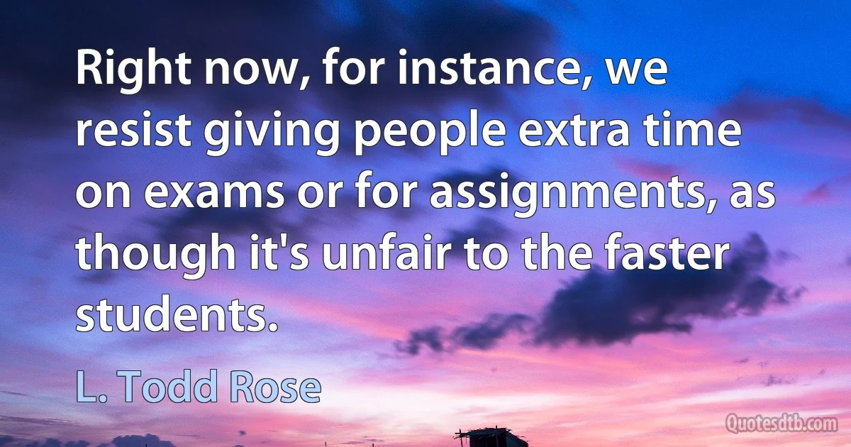 Right now, for instance, we resist giving people extra time on exams or for assignments, as though it's unfair to the faster students. (L. Todd Rose)