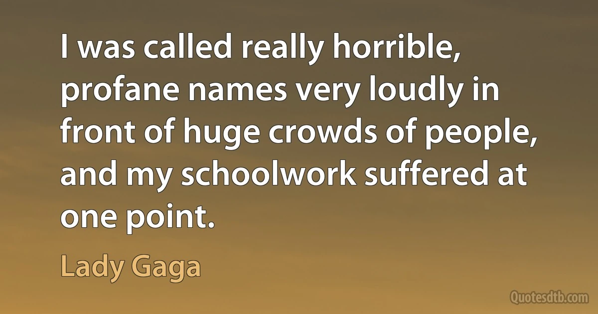 I was called really horrible, profane names very loudly in front of huge crowds of people, and my schoolwork suffered at one point. (Lady Gaga)