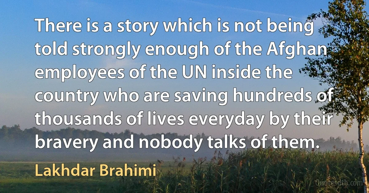 There is a story which is not being told strongly enough of the Afghan employees of the UN inside the country who are saving hundreds of thousands of lives everyday by their bravery and nobody talks of them. (Lakhdar Brahimi)