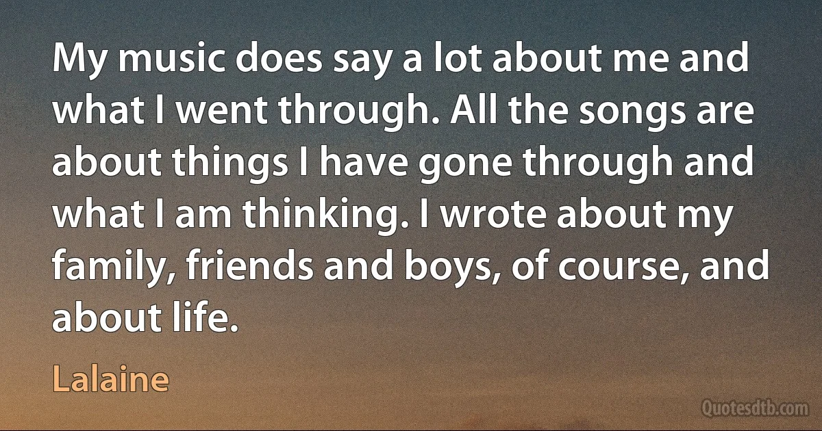 My music does say a lot about me and what I went through. All the songs are about things I have gone through and what I am thinking. I wrote about my family, friends and boys, of course, and about life. (Lalaine)