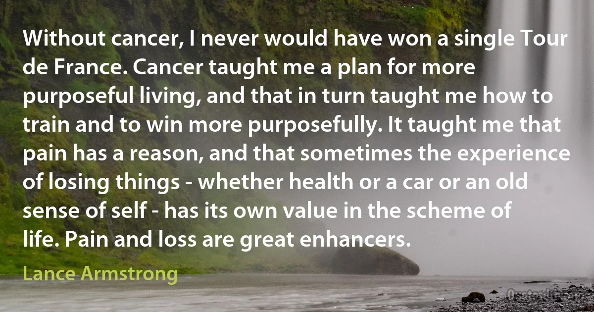 Without cancer, I never would have won a single Tour de France. Cancer taught me a plan for more purposeful living, and that in turn taught me how to train and to win more purposefully. It taught me that pain has a reason, and that sometimes the experience of losing things - whether health or a car or an old sense of self - has its own value in the scheme of life. Pain and loss are great enhancers. (Lance Armstrong)