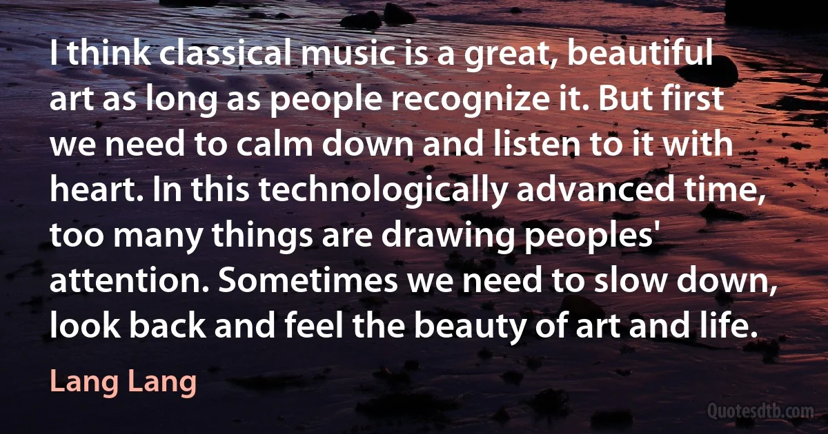 I think classical music is a great, beautiful art as long as people recognize it. But first we need to calm down and listen to it with heart. In this technologically advanced time, too many things are drawing peoples' attention. Sometimes we need to slow down, look back and feel the beauty of art and life. (Lang Lang)