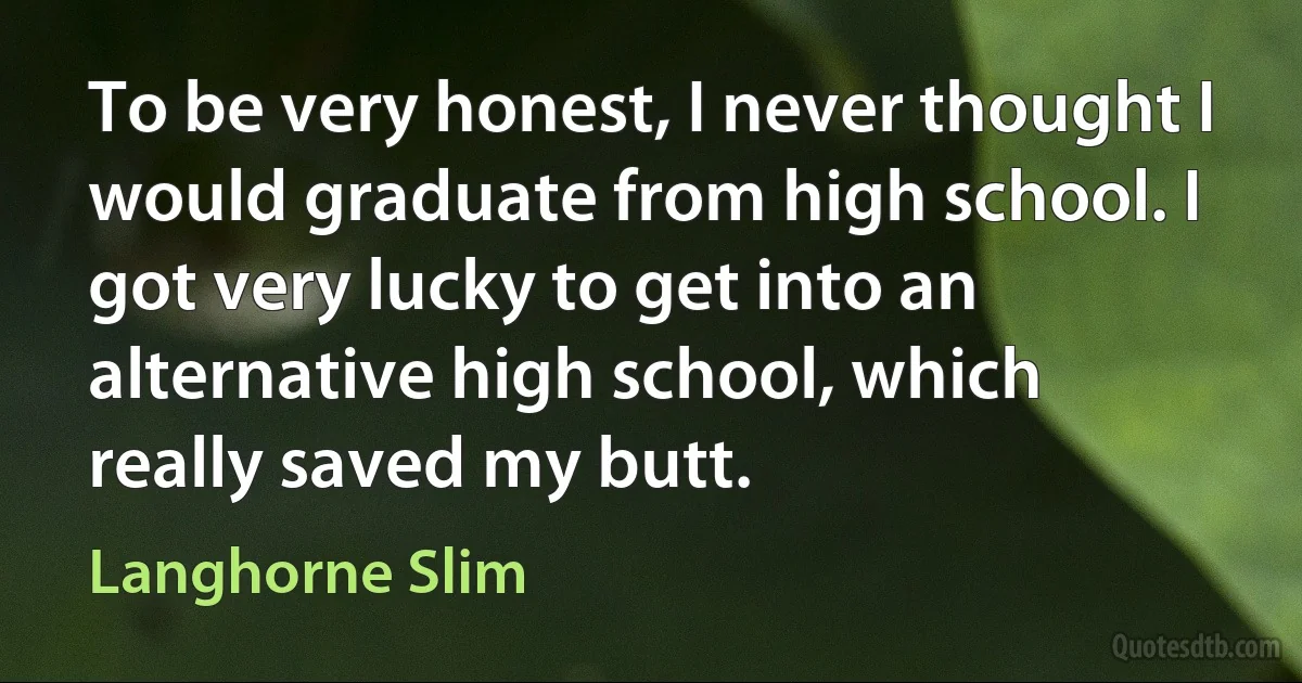 To be very honest, I never thought I would graduate from high school. I got very lucky to get into an alternative high school, which really saved my butt. (Langhorne Slim)