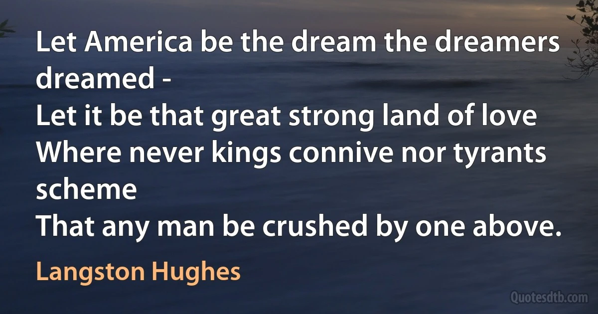 Let America be the dream the dreamers dreamed -
Let it be that great strong land of love
Where never kings connive nor tyrants scheme
That any man be crushed by one above. (Langston Hughes)