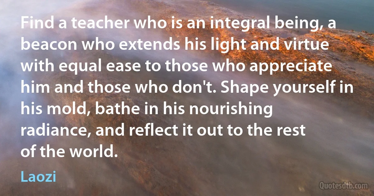 Find a teacher who is an integral being, a beacon who extends his light and virtue with equal ease to those who appreciate him and those who don't. Shape yourself in his mold, bathe in his nourishing radiance, and reflect it out to the rest of the world. (Laozi)