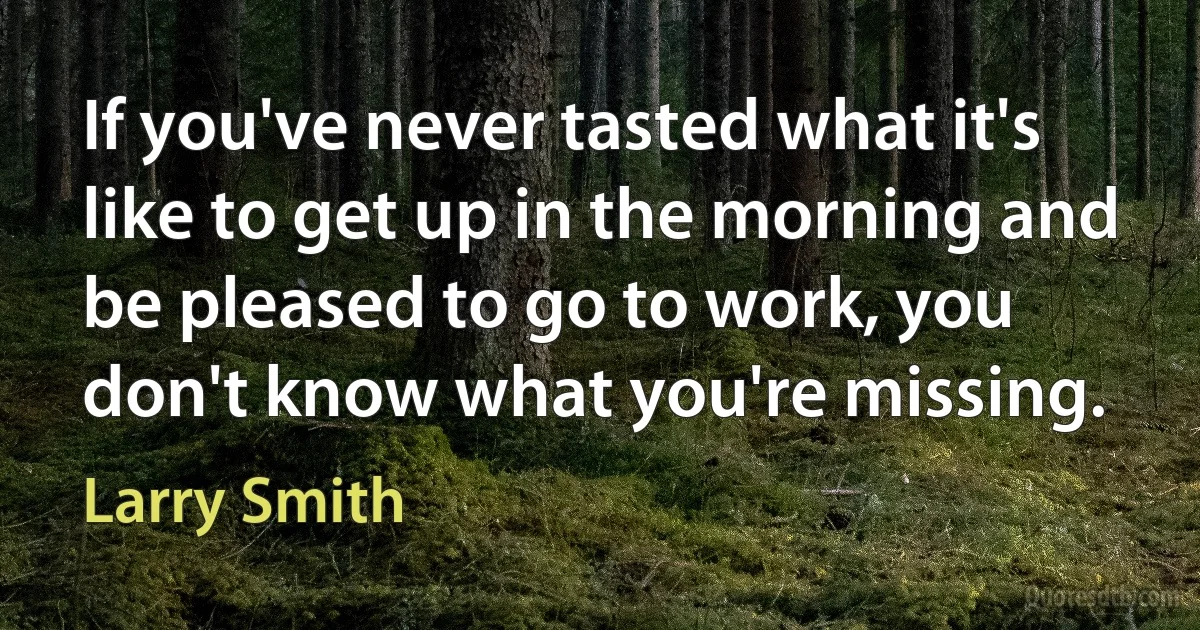 If you've never tasted what it's like to get up in the morning and be pleased to go to work, you don't know what you're missing. (Larry Smith)