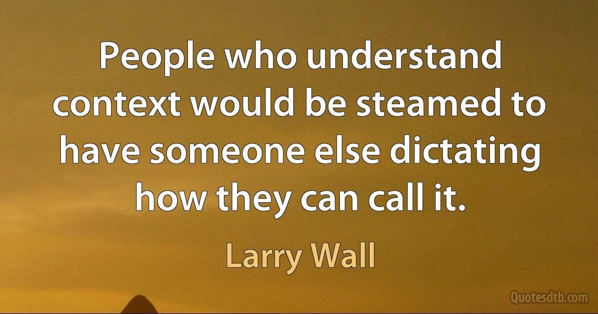 People who understand context would be steamed to have someone else dictating how they can call it. (Larry Wall)