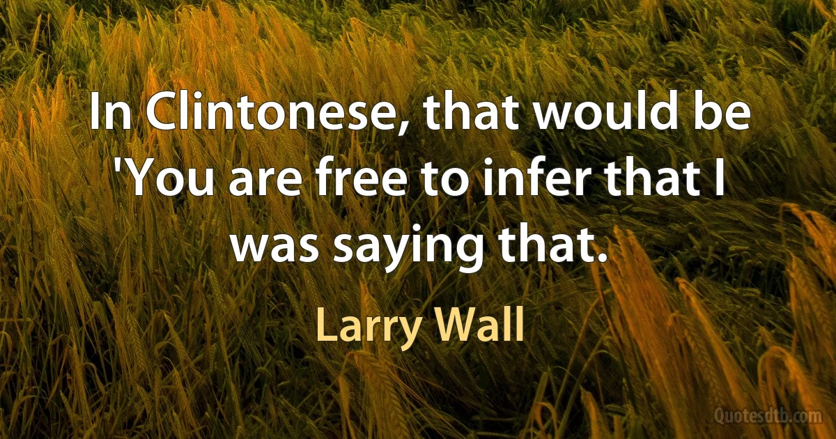 In Clintonese, that would be 'You are free to infer that I was saying that. (Larry Wall)