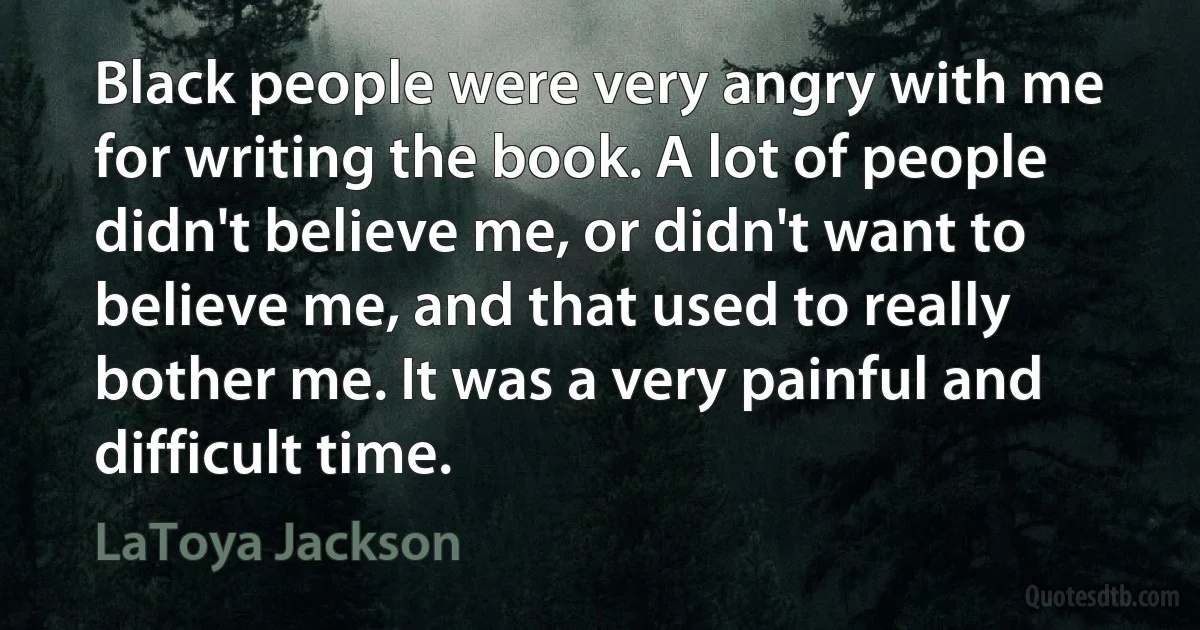 Black people were very angry with me for writing the book. A lot of people didn't believe me, or didn't want to believe me, and that used to really bother me. It was a very painful and difficult time. (LaToya Jackson)