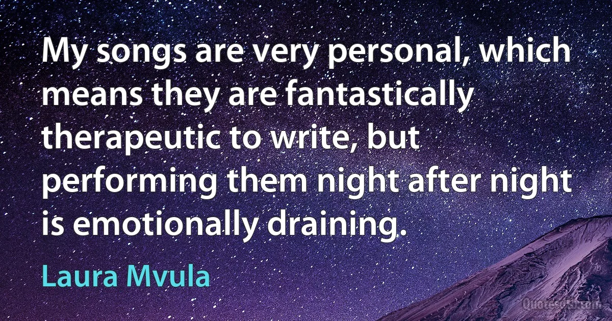 My songs are very personal, which means they are fantastically therapeutic to write, but performing them night after night is emotionally draining. (Laura Mvula)