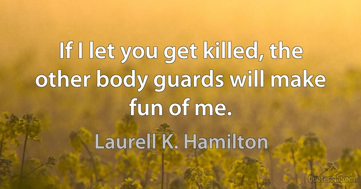 If I let you get killed, the other body guards will make fun of me. (Laurell K. Hamilton)