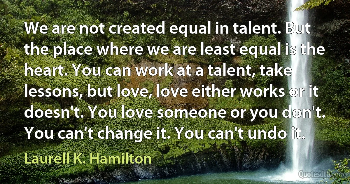 We are not created equal in talent. But the place where we are least equal is the heart. You can work at a talent, take lessons, but love, love either works or it doesn't. You love someone or you don't. You can't change it. You can't undo it. (Laurell K. Hamilton)