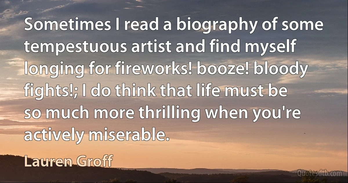 Sometimes I read a biography of some tempestuous artist and find myself longing for fireworks! booze! bloody fights!; I do think that life must be so much more thrilling when you're actively miserable. (Lauren Groff)