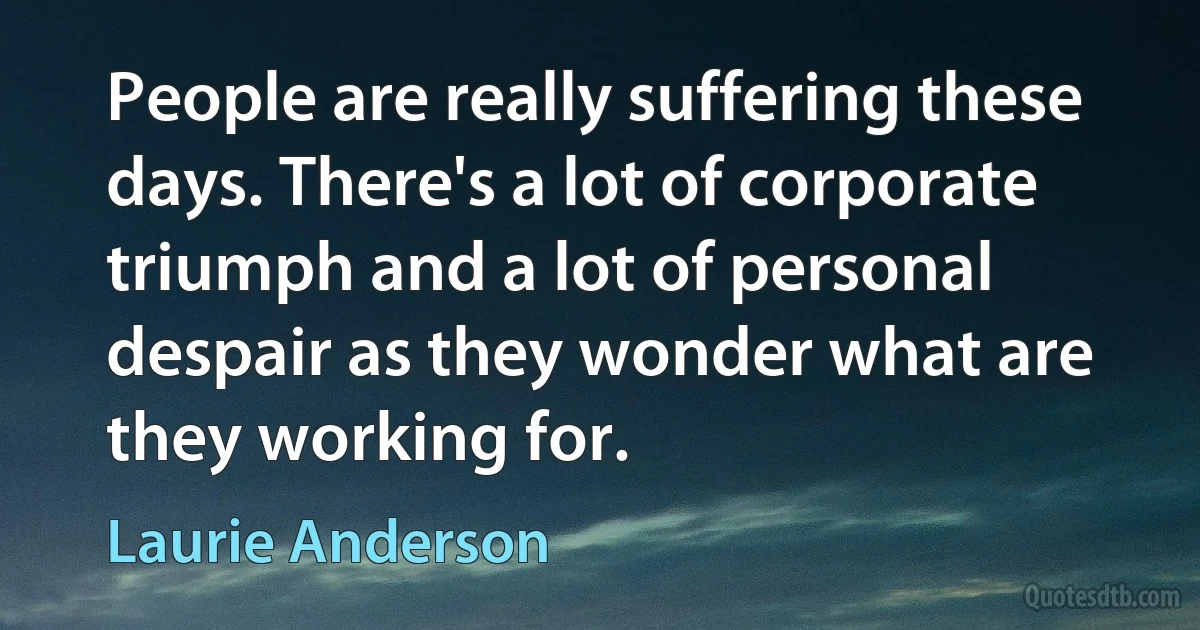 People are really suffering these days. There's a lot of corporate triumph and a lot of personal despair as they wonder what are they working for. (Laurie Anderson)