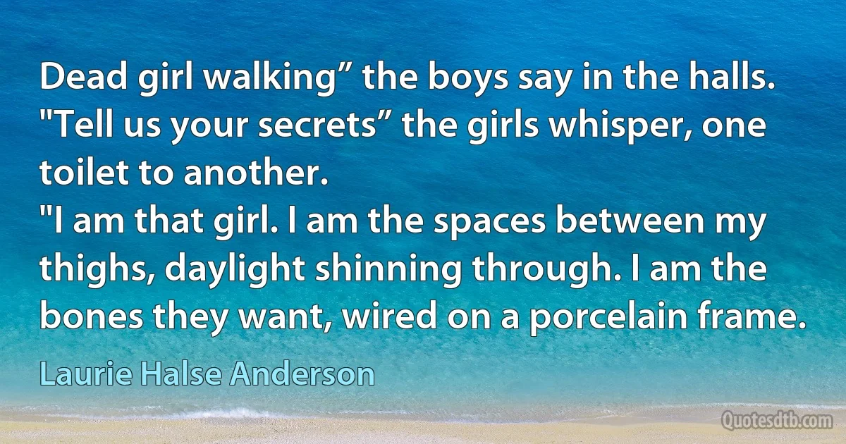 Dead girl walking” the boys say in the halls.
"Tell us your secrets” the girls whisper, one toilet to another.
"I am that girl. I am the spaces between my thighs, daylight shinning through. I am the bones they want, wired on a porcelain frame. (Laurie Halse Anderson)