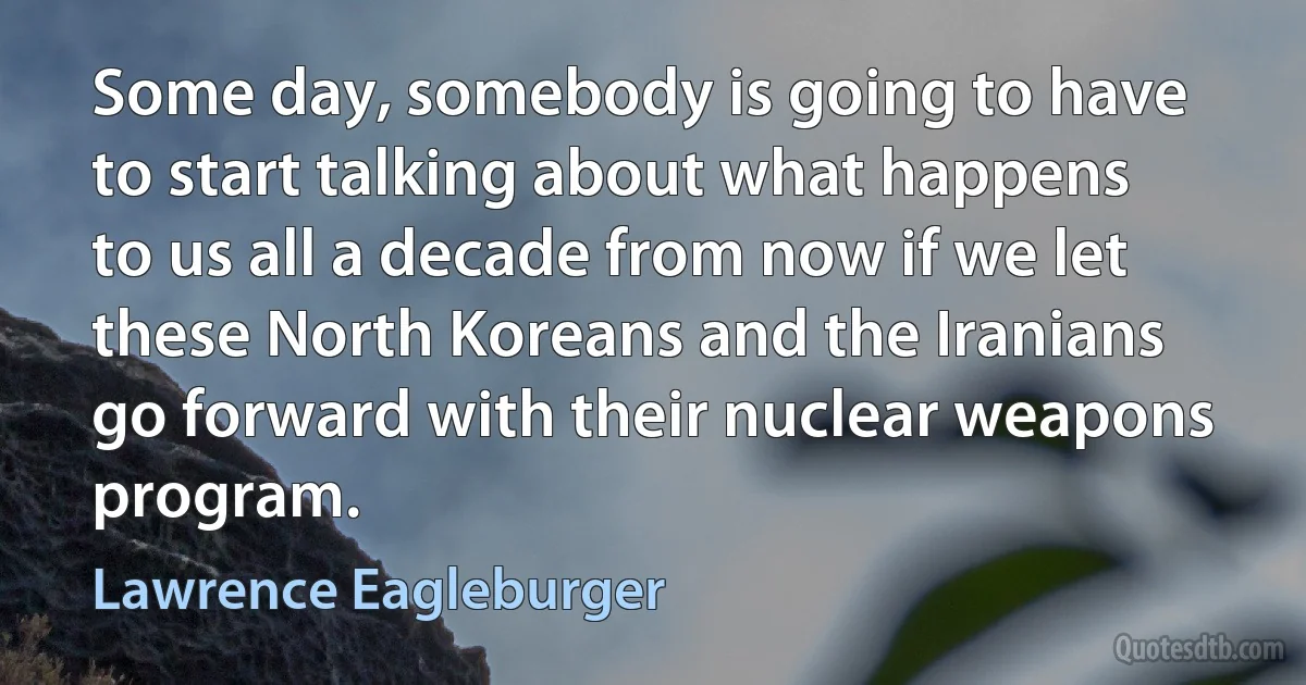 Some day, somebody is going to have to start talking about what happens to us all a decade from now if we let these North Koreans and the Iranians go forward with their nuclear weapons program. (Lawrence Eagleburger)